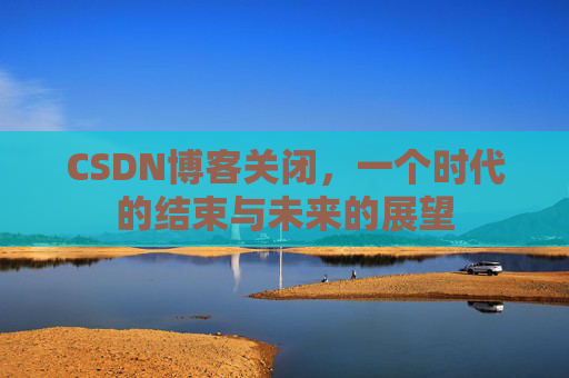 CSDN博客关闭，一个时代的结束与未来的展望